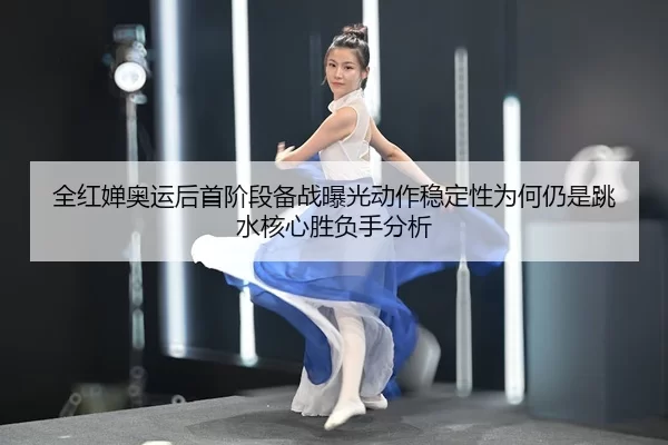全红婵奥运后首阶段备战曝光动作稳定性为何仍是跳水核心胜负手分析