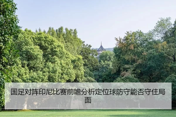 国足对阵印尼比赛前瞻分析定位球防守能否守住局面