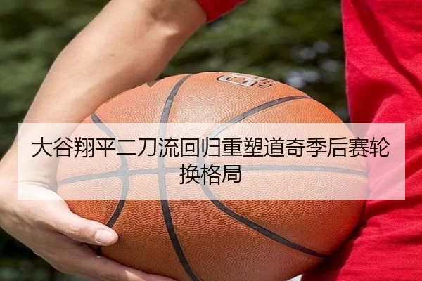 大谷翔平二刀流回归重塑道奇季后赛轮换格局
