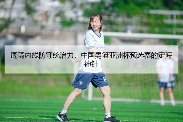 周琦内线防守统治力，中国男篮亚洲杯预选赛的定海神针