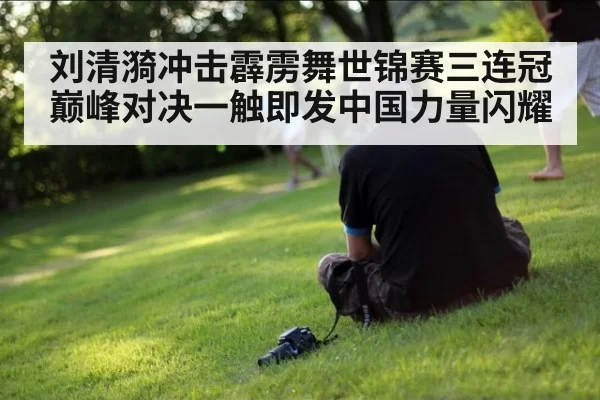 刘清漪冲击霹雳舞世锦赛三连冠巅峰对决一触即发中国力量闪耀