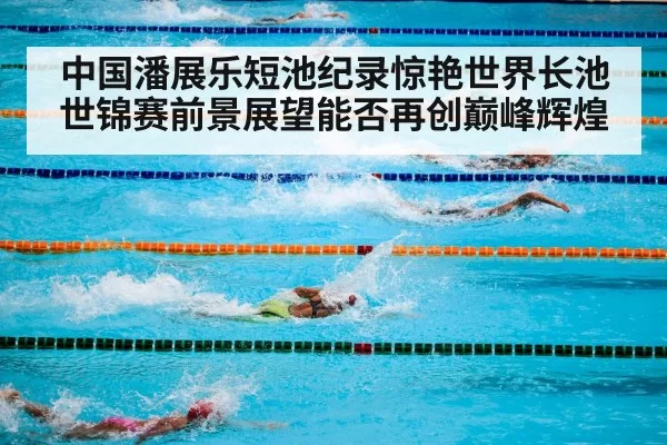 中国潘展乐短池纪录惊艳世界长池世锦赛前景展望能否再创巅峰辉煌