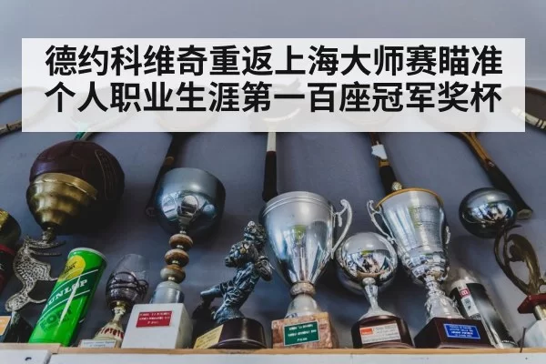 德约科维奇重返上海大师赛瞄准个人职业生涯第一百座冠军奖杯