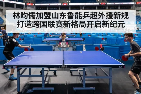 林昀儒加盟山东鲁能乒超外援新规打造跨国联赛新格局开启新纪元