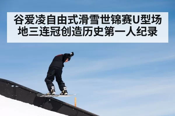 谷爱凌自由式滑雪世锦赛U型场地三连冠创造历史第一人纪录